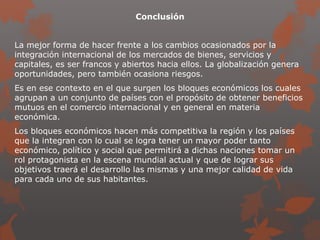 Conclusión
La mejor forma de hacer frente a los cambios ocasionados por la
integración internacional de los mercados de bienes, servicios y
capitales, es ser francos y abiertos hacia ellos. La globalización genera
oportunidades, pero también ocasiona riesgos.
Es en ese contexto en el que surgen los bloques económicos los cuales
agrupan a un conjunto de países con el propósito de obtener beneficios
mutuos en el comercio internacional y en general en materia
económica.
Los bloques económicos hacen más competitiva la región y los países
que la integran con lo cual se logra tener un mayor poder tanto
económico, político y social que permitirá a dichas naciones tomar un
rol protagonista en la escena mundial actual y que de lograr sus
objetivos traerá el desarrollo las mismas y una mejor calidad de vida
para cada uno de sus habitantes.
 