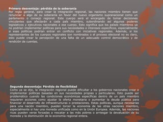 Primera desventaja: pérdida de la soberanía
Por regla general, para crear la integración regional, las naciones miembro tienen que
renunciar a algo de su soberanía en favor del nuevo organismo supranacional como un
parlamento o consejo regional. Este cuerpo será el encargado de tomar decisiones
vinculantes que afectarán a cada país miembro, subordinando así algunos poderes
legislativos y ejecutivos nacionales a ese cuerpo. Esto significa que los países miembros ya
no podrían implementar políticas para sus necesidades e intereses específicos, especialmente
si esas políticas podrían entrar en conflicto con iniciativas regionales. Además, si los
representantes de los cuerpos regionales son nombrados o el proceso electoral no es claro,
esto puede crear la percepción de una falta de un adecuado control democrático y de
rendición de cuentas.
Segunda desventaja: Pérdida de flexibilidad
Como ya se dijo, la integración regional puede dificultar a los gobiernos nacionales crear e
implementar políticas basadas en sus necesidades propias y particulares. Esto puede ser
problemático cuando las condiciones económicas específicas dentro de un país miembro
requieren acciones como ajustar la oferta monetaria o aumentar la deuda pública para
financiar el desarrollo de infraestructuras o prestaciones. Estas políticas, aunque necesarias
para una nación miembro, pueden torcer la economía de las otras naciones miembro,
especialmente si hay una moneda unificada como en la Unión Europea. Además, las naciones
ricas pueden verse forzadas a rescatar a las más pobres o arriesgar la devaluación de su
moneda y la disminución de la economía regional entera.
 