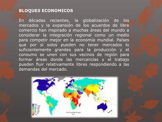 BLOQUES ECONOMICOS
En décadas recientes, la globalización de los
mercados y la expansión de los acuerdos de libre
comercio han inspirado a muchas áreas del mundo a
considerar la integración regional como un medio
para competir mejor en la economía mundial. Países
que por sí solos pueden no tener mercados lo
suficientemente grandes para la producción y el
consumo se unen con sus vecinos de región para
formar áreas donde las mercancías y el trabajo
pueden fluir relativamente libres respondiendo a las
demandas del mercado.
 