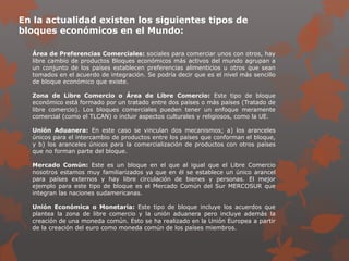 En la actualidad existen los siguientes tipos de
bloques económicos en el Mundo:
Área de Preferencias Comerciales: sociales para comerciar unos con otros, hay
libre cambio de productos Bloques económicos más activos del mundo agrupan a
un conjunto de los países establecen preferencias alimenticios u otros que sean
tomados en el acuerdo de integración. Se podría decir que es el nivel más sencillo
de bloque económico que existe.
Zona de Libre Comercio o Área de Libre Comercio: Este tipo de bloque
económico está formado por un tratado entre dos países o más países (Tratado de
libre comercio). Los bloques comerciales pueden tener un enfoque meramente
comercial (como el TLCAN) o incluir aspectos culturales y religiosos, como la UE.
Unión Aduanera: En este caso se vinculan dos mecanismos; a) los aranceles
únicos para el intercambio de productos entre los países que conforman el bloque,
y b) los aranceles únicos para la comercialización de productos con otros países
que no forman parte del bloque.
Mercado Común: Este es un bloque en el que al igual que el Libre Comercio
nosotros estamos muy familiarizados ya que en él se establece un único arancel
para países externos y hay libre circulación de bienes y personas. El mejor
ejemplo para este tipo de bloque es el Mercado Común del Sur MERCOSUR que
integran las naciones sudamericanas.
Unión Económica o Monetaria: Este tipo de bloque incluye los acuerdos que
plantea la zona de libre comercio y la unión aduanera pero incluye además la
creación de una moneda común. Esto se ha realizado en la Unión Europea a partir
de la creación del euro como moneda común de los países miembros.
 