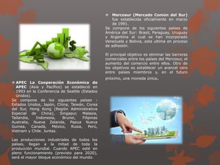  Mercosur (Mercado Común del Sur)
fue establecida oficialmente en marzo
de 1991.
Se compone de los siguientes países de
América del Sur: Brasil, Paraguay, Uruguay
y Argentina al cual se han incorporado
Venezuela y Bolivia, esta ultima en proceso
de adhesión.
El principal objetivo es eliminar las barreras
comerciales entre los países del Mercosur, el
aumento del comercio entre ellos. Otro de
los objetivos es establecer un arancel cero
entre países miembros y, en el futuro
próximo, una moneda única.
 APEC La Cooperación Económica de
APEC (Asia y Pacífico) se estableció en
1993 en la Conferencia de Seattle (Estados
Unidos).
Se compone de los siguientes países :
Estados Unidos, Japón, China, Taiwán, Corea
del Sur, Hong Kong (Región Administrativa
Especial de China), Singapur, Malasia,
Tailandia, Indonesia, Brunei, Filipinas
Australia, Nueva Zelanda, Papua Nueva
Guinea, Canadá, México, Rusia, Perú,
Vietnam y Chile. Juntas.
Las producciones industriales de todos los
países, llegan a la mitad de toda la
producción mundial. Cuando APEC esté en
pleno funcionamiento (previsto para 2020),
será el mayor bloque económico del mundo.
 