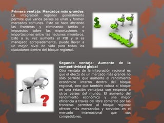 Primera ventaja: Mercados más grandes
La integración regional generalmente
permite que varios países se unan y formen
mercados comunes. Esto se hace abriendo
las fronteras y eliminando tarifas e
impuestos sobre las exportaciones e
importaciones entre las naciones miembros.
Esto a su vez aumenta el PIB y si es
manejado apropiadamente, puede llevar a
un mejor nivel de vida para todos los
ciudadanos dentro del bloque regional.
Segunda ventaja: Aumento de la
competitividad global
Otra ventaja de la integración regional es
que el efecto de un mercado más grande no
sólo permite que aumente el rendimiento
económico interno dentro del bloque
regional, sino que también coloca al bloque
en una relación ventajosa con respecto a
otros países del mundo. El aumento del
rendimiento económico y una mejor
eficiencia a través del libre comercio por las
fronteras permiten al bloque regional
ofrecer más mercancías y servicios en el
mercado internacional que sus
competidores.
 