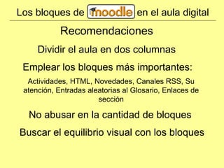Los bloques de en el aula digital Dividir el aula en dos columnas Emplear los bloques más importantes: Recomendaciones Actividades, HTML, Novedades, Canales RSS, Su atención, Entradas aleatorias al Glosario, Enlaces de sección No abusar en la cantidad de bloques Buscar el equilibrio visual con los bloques