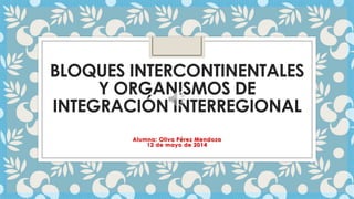 BLOQUES INTERCONTINENTALES
Y ORGANISMOS DE
INTEGRACIÓN INTERREGIONAL
Alumna: Oliva Pérez Mendoza
12 de mayo de 2014
 