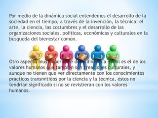 Por medio de la dinámica social entendemos el desarrollo de la
sociedad en el tiempo, a través de la invención, la técnica, el
arte, la ciencia, las costumbres y el desarrollo de las
organizaciones sociales, políticas, económicas y culturales en la
búsqueda del bienestar común.
Otro aspecto muy importante de la dinámica social es el de los
valores humanos que también son creaciones culturales, y
aunque no tienen que ver directamente con los conocimientos
prácticos transmitidos por la ciencia y la técnica, éstos no
tendrían significado si no se revistieran con los valores
humanos.
 