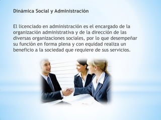 Dinámica Social y Administración
El licenciado en administración es el encargado de la
organización administrativa y de la dirección de las
diversas organizaciones sociales, por lo que desempeñar
su función en forma plena y con equidad realiza un
beneficio a la sociedad que requiere de sus servicios.
 