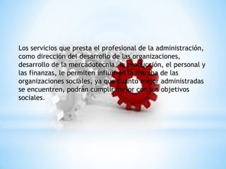 Los servicios que presta el profesional de la administración,
como dirección del desarrollo de las organizaciones,
desarrollo de la mercadotecnia, la producción, el personal y
las finanzas, le permiten influir en la marcha de las
organizaciones sociales, ya que cuanto mejor administradas
se encuentren, podrán cumplir mejor con sus objetivos
sociales.
 