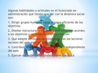 Algunas habilidades y actitudes en el licenciado en
administración que tienen que ver con la dinámica social
son:
1. Dirigir grupos humanos hacia el logro eficiente de los
objetivos
2. Diseñar estructuras y sistemas administrativos acordes
a los objetivos y recursos de una organización
3. Que adopte actitudes de solidaridad con los sectores
sociales del país más necesitados
4. Contribuir al desarrollo socioeconómico independiente
del país
5. Ejercer sus actividades profesionales con ética
 