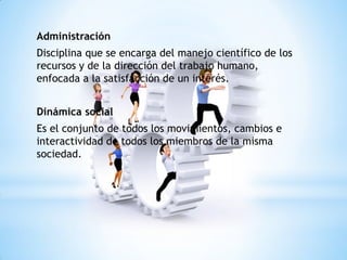 Administración
Disciplina que se encarga del manejo científico de los
recursos y de la dirección del trabajo humano,
enfocada a la satisfacción de un interés.
Dinámica social
Es el conjunto de todos los movimientos, cambios e
interactividad de todos los miembros de la misma
sociedad.
 