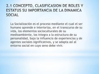 La Socialización es el proceso mediante el cual el ser
humano aprende e interioriza, en el transcurso de su
vida, los elementos socioculturales de su
medioambiente, los integra a la estructura de su
personalidad, bajo la influencia de experiencias y de
agentes sociales significativos, y se adapta así al
entorno social en cuyo seno debe vivir.
 