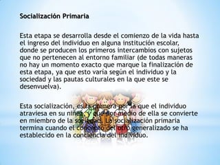 Socialización Primaria
Esta etapa se desarrolla desde el comienzo de la vida hasta
el ingreso del individuo en alguna institución escolar,
donde se producen los primeros intercambios con sujetos
que no pertenecen al entorno familiar (de todas maneras
no hay un momento exacto que marque la finalización de
esta etapa, ya que esto varía según el individuo y la
sociedad y las pautas culturales en la que este se
desenvuelva).
Esta socialización, es la primera por la que el individuo
atraviesa en su niñez, y que por medio de ella se convierte
en miembro de la sociedad. La socialización primaria
termina cuando el concepto del otro generalizado se ha
establecido en la conciencia del individuo.
 