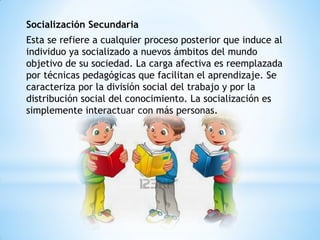 Socialización Secundaria
Esta se refiere a cualquier proceso posterior que induce al
individuo ya socializado a nuevos ámbitos del mundo
objetivo de su sociedad. La carga afectiva es reemplazada
por técnicas pedagógicas que facilitan el aprendizaje. Se
caracteriza por la división social del trabajo y por la
distribución social del conocimiento. La socialización es
simplemente interactuar con más personas.
 