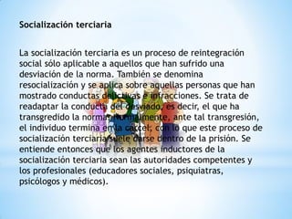 Socialización terciaria
La socialización terciaria es un proceso de reintegración
social sólo aplicable a aquellos que han sufrido una
desviación de la norma. También se denomina
resocialización y se aplica sobre aquellas personas que han
mostrado conductas delictivas e infracciones. Se trata de
readaptar la conducta del desviado, es decir, el que ha
transgredido la norma. Normalmente, ante tal transgresión,
el individuo termina en la cárcel, con lo que este proceso de
socialización terciaria suele darse dentro de la prisión. Se
entiende entonces que los agentes inductores de la
socialización terciaria sean las autoridades competentes y
los profesionales (educadores sociales, psiquiatras,
psicólogos y médicos).
 