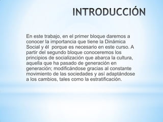 En este trabajo, en el primer bloque daremos a
conocer la importancia que tiene la Dinámica
Social y él porque es necesario en este curso. A
partir del segundo bloque conoceremos los
principios de socialización que abarca la cultura,
aquella que ha pasado de generación en
generación; modificándose gracias al constante
movimiento de las sociedades y así adaptándose
a los cambios, tales como la estratificación.
 