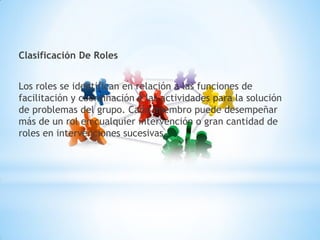 Clasificación De Roles
Los roles se identifican en relación a las funciones de
facilitación y coordinación e las actividades para la solución
de problemas del grupo. Cada miembro puede desempeñar
más de un rol en cualquier intervención o gran cantidad de
roles en intervenciones sucesivas.
 