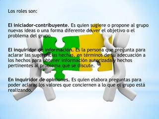 Los roles son:
El iniciador-contribuyente. Es quien sugiere o propone al grupo
nuevas ideas o una forma diferente de ver el objetivo o el
problema del grupo.
El inquiridor de información. Es la persona que pregunta para
aclarar las sugerencias hechas, en términos de su adecuación a
los hechos para obtener información autorizada y hechos
pertinentes al problema que se discute.
En inquiridor de opiniones. Es quien elabora preguntas para
poder aclarar los valores que conciernen a lo que el grupo está
realizando.
 