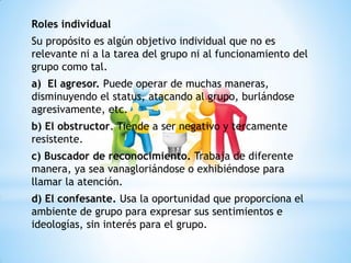 Roles individual
Su propósito es algún objetivo individual que no es
relevante ni a la tarea del grupo ni al funcionamiento del
grupo como tal.
a) El agresor. Puede operar de muchas maneras,
disminuyendo el status, atacando al grupo, burlándose
agresivamente, etc.
b) El obstructor. Tiende a ser negativo y tercamente
resistente.
c) Buscador de reconocimiento. Trabaja de diferente
manera, ya sea vanagloriándose o exhibiéndose para
llamar la atención.
d) El confesante. Usa la oportunidad que proporciona el
ambiente de grupo para expresar sus sentimientos e
ideologías, sin interés para el grupo.
 