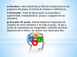 e) Mundano. Hace alarde de su falta de compromiso en los
progresos del grupo, en forma de cinismo e indiferencia.
f) Dominador. Trata de hacer sentir su autoridad o
superioridad, manipulando al grupo o a algunos de sus
miembros.
g) Buscador de ayuda. Intenta despertar respuestas de
simpatía de otros miembros o de todo el grupo. Ya sea a
través de expresiones de inseguridad, confusión personal
desprecio de sí mismo. Sin poseer una razón para ello.
 
