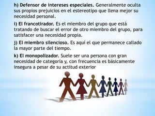 h) Defensor de intereses especiales. Generalmente oculta
sus propios prejuicios en el estereotipo que llena mejor su
necesidad personal.
i) El francotirador. Es el miembro del grupo que está
tratando de buscar el error de otro miembro del grupo, para
satisfacer una necesidad propia.
j) El miembro silencioso. Es aquí el que permanece callado
la mayor parte del tiempo.
k) El monopolizador. Suele ser una persona con gran
necesidad de categoría y, con frecuencia es básicamente
insegura a pesar de su actitud exterior
 