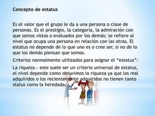 Concepto de estatus
Es el valor que el grupo le da a una persona o clase de
personas. Es el prestigio, la categoría, la admiración con
que somos vistos o evaluados por los demás; se refiere al
nivel que ocupa una persona en relación con las otras. El
estatus no depende de lo que uno es o cree ser, si no de lo
que los demás piensan que somos.
Criterios normalmente utilizados para asignar el “estatus”:
La riqueza.- este suele ser un criterio universal de estatus,
el nivel depende como obtuvimos la riqueza ya que los mal
adquiridos o los recientemente adquiridos no tienen tanto
status como la heredada.
 