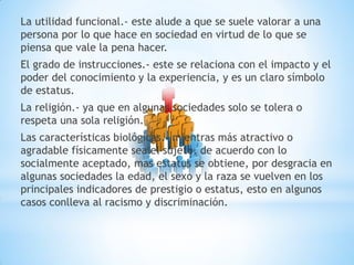 La utilidad funcional.- este alude a que se suele valorar a una
persona por lo que hace en sociedad en virtud de lo que se
piensa que vale la pena hacer.
El grado de instrucciones.- este se relaciona con el impacto y el
poder del conocimiento y la experiencia, y es un claro símbolo
de estatus.
La religión.- ya que en algunas sociedades solo se tolera o
respeta una sola religión.
Las características biológicas.- mientras más atractivo o
agradable físicamente sea el sujeto, de acuerdo con lo
socialmente aceptado, mas estatus se obtiene, por desgracia en
algunas sociedades la edad, el sexo y la raza se vuelven en los
principales indicadores de prestigio o estatus, esto en algunos
casos conlleva al racismo y discriminación.
 