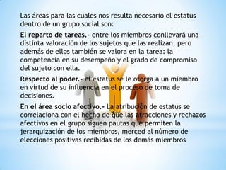 Las áreas para las cuales nos resulta necesario el estatus
dentro de un grupo social son:
El reparto de tareas.- entre los miembros conllevará una
distinta valoración de los sujetos que las realizan; pero
además de ellos también se valora en la tarea: la
competencia en su desempeño y el grado de compromiso
del sujeto con ella.
Respecto al poder.- el estatus se le otorga a un miembro
en virtud de su influencia en el proceso de toma de
decisiones.
En el área socio afectivo.- La atribución de estatus se
correlaciona con el hecho de que las atracciones y rechazos
afectivos en el grupo siguen pautas que permiten la
jerarquización de los miembros, merced al número de
elecciones positivas recibidas de los demás miembros
 