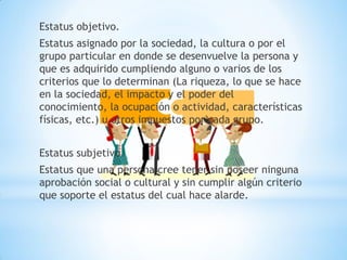 Estatus objetivo.
Estatus asignado por la sociedad, la cultura o por el
grupo particular en donde se desenvuelve la persona y
que es adquirido cumpliendo alguno o varios de los
criterios que lo determinan (La riqueza, lo que se hace
en la sociedad, el impacto y el poder del
conocimiento, la ocupación o actividad, características
físicas, etc.) u otros impuestos por cada grupo.
Estatus subjetivo.
Estatus que una persona cree tener sin poseer ninguna
aprobación social o cultural y sin cumplir algún criterio
que soporte el estatus del cual hace alarde.
 
