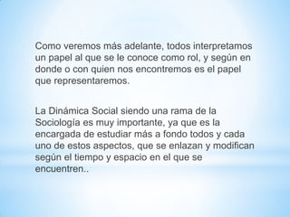 Como veremos más adelante, todos interpretamos
un papel al que se le conoce como rol, y según en
donde o con quien nos encontremos es el papel
que representaremos.
La Dinámica Social siendo una rama de la
Sociología es muy importante, ya que es la
encargada de estudiar más a fondo todos y cada
uno de estos aspectos, que se enlazan y modifican
según el tiempo y espacio en el que se
encuentren..
 