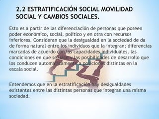 2.2 ESTRATIFICACIÓN SOCIAL MOVILIDAD
SOCIAL Y CAMBIOS SOCIALES.
Esto es a partir de las diferenciación de personas que poseen
poder económico, social, político y en otra con recursos
inferiores. Consideran que la desigualdad en la sociedad de da
de forma natural entre los individuos que la integran; diferencias
marcadas de acuerdo con las capacidades individuales, las
condiciones en que se nace y las posibilidades de desarrollo que
los conducen automáticamente a posiciones distintas en la
escala social.
Entendemos que en la estratificación hay desigualdades
existentes entre las distintas personas que integran una misma
sociedad.
 