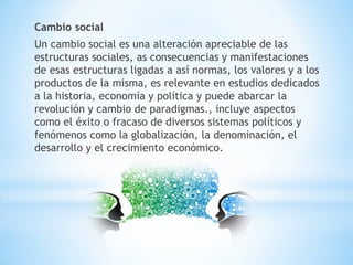 Cambio social
Un cambio social es una alteración apreciable de las
estructuras sociales, as consecuencias y manifestaciones
de esas estructuras ligadas a así normas, los valores y a los
productos de la misma, es relevante en estudios dedicados
a la historia, economía y política y puede abarcar la
revolución y cambio de paradigmas., incluye aspectos
como el éxito o fracaso de diversos sistemas políticos y
fenómenos como la globalización, la denominación, el
desarrollo y el crecimiento económico.
 