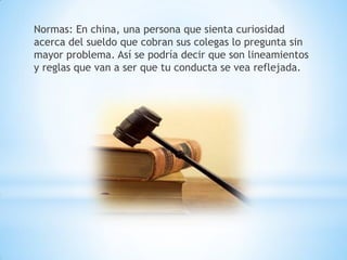 Normas: En china, una persona que sienta curiosidad
acerca del sueldo que cobran sus colegas lo pregunta sin
mayor problema. Así se podría decir que son lineamientos
y reglas que van a ser que tu conducta se vea reflejada.
 