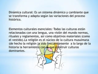 Dinámica cultural: Es un sistema dinámico y cambiante que
se transforma y adapta según las variaciones del proceso
histórico.
Elementos culturales esenciales: Todas las culturas están
relacionadas con una lengua, una visión del mundo normas,
rituales y reglamentos, así como objetivos materiales (como
el vestido).La religión es el núcleo de la cultura musulmana
(de hecho la religión ja sido frecuentemente a lo largo de la
historia la herramienta con la que construir culturas
dominantes.
 