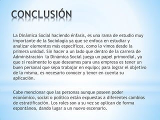La Dinámica Social haciendo énfasis, es una rama de estudio muy
importante de la Sociología ya que se enfoca en estudiar y
analizar elementos más específicos, como lo vimos desde la
primera unidad. Sin hacer a un lado que dentro de la carrera de
Administración la Dinámica Social juega un papel primordial, ya
que si realmente lo que deseamos para una empresa es tener un
buen personal que sepa trabajar en equipo; para lograr el objetivo
de la misma, es necesario conocer y tener en cuenta su
aplicación.
Cabe mencionar que las personas aunque poseen poder
económico, social o político están expuestas a diferentes cambios
de estratificación. Los roles son a su vez se aplican de forma
espontánea, dando lugar a un nuevo escenario.
 