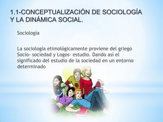 1.1-CONCEPTUALIZACIÓN DE SOCIOLOGÍA
Y LA DINÁMICA SOCIAL.
Sociología
La sociología etimológicamente proviene del griego
Socio- sociedad y Logos- estudio. Dando así el
significado del estudio de la sociedad en un entorno
determinado
 