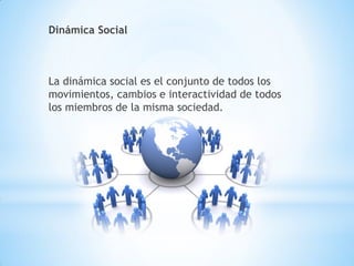 Dinámica Social
La dinámica social es el conjunto de todos los
movimientos, cambios e interactividad de todos
los miembros de la misma sociedad.
 