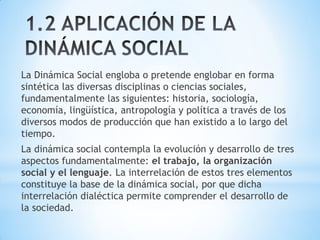 La Dinámica Social engloba o pretende englobar en forma
sintética las diversas disciplinas o ciencias sociales,
fundamentalmente las siguientes: historia, sociología,
economía, lingüística, antropología y política a través de los
diversos modos de producción que han existido a lo largo del
tiempo.
La dinámica social contempla la evolución y desarrollo de tres
aspectos fundamentalmente: el trabajo, la organización
social y el lenguaje. La interrelación de estos tres elementos
constituye la base de la dinámica social, por que dicha
interrelación dialéctica permite comprender el desarrollo de
la sociedad.
 