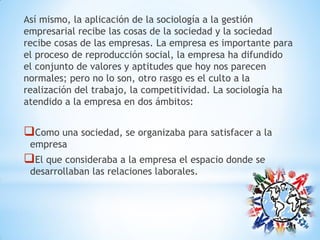 Así mismo, la aplicación de la sociología a la gestión
empresarial recibe las cosas de la sociedad y la sociedad
recibe cosas de las empresas. La empresa es importante para
el proceso de reproducción social, la empresa ha difundido
el conjunto de valores y aptitudes que hoy nos parecen
normales; pero no lo son, otro rasgo es el culto a la
realización del trabajo, la competitividad. La sociología ha
atendido a la empresa en dos ámbitos:
Como una sociedad, se organizaba para satisfacer a la
empresa
El que consideraba a la empresa el espacio donde se
desarrollaban las relaciones laborales.
 