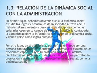 En primer lugar, debemos advertir que si la dinámica social
estudia los logros y desarrollos de la sociedad a través de la
historia, el surgimiento y desarrollo de disciplinas como las
señaladas caen en su campo de estudio. Es decir la contaduría,
la administración y la informática son parte de la dinámica social
y deben verse como logros humanos.
Por otro lado, un profesionista, por definición, debe ser una
persona con una formación integral, y además del estudio de las
disciplinas específicas de su profesión tanto en el ámbito
científico como tecnológico, debe incluir otras que permitan la
promoción y el desarrollo del aspecto humano y social, como la
dinámica social.
 