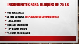 •10 LB DE GALLINAZA
•6 A 10 LB DE MELAZA ( DEPENDIENDO DE SU CONSISTENCIA )
•1 LB SAL COMÚN
•10 ONZA DE SAL MINERAL
•1 LB Y 4 ONZAS DE UREA
•2 ½ LIBRAS DE CAL COMUN
INGREDIENTES PARA BLOQUES DE 25 LB
 