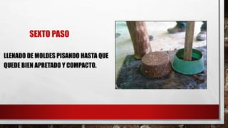 SEXTO PASO
LLENADO DE MOLDES PISANDO HASTA QUE
QUEDE BIEN APRETADO Y COMPACTO.
 