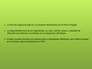  La formula original se basó en un proyecto desarrollado por la FAO en Egipto.
 La disponibilidad local de los ingredientes, su valor nutritivo, precio, y facilidad de
utilización son factores a considerar en la preparación del bloque.
 Existen muchas formulas con proporciones e ingredientes diferentes, pero todas se basan
en la formula original diseñada por la FAO.
 