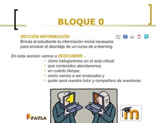 BLOQUE 0 SECCIÓN INFORMACIÓN  Brinda al estudiante la información inicial necesaria para encarar el abordaje de un curso de e-learning En esta sección vamos a  DESCUBRIR… cómo trabajaremos en el aula virtual, qué contenidos abordaremos,  en cuánto tiempo,  cómo vamos a ser evaluados y  quién será nuestro tutor y compañero de aventuras 