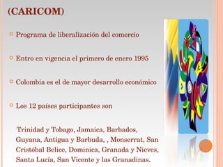 COMUNIDAD DEL CARIBE (CARICOM) Programa de liberalización del comercio Entro en vigencia el primero de enero 1995  Colombia es el de mayor desarrollo económico Los 12 países participantes son Trinidad y Tobago, Jamaica, Barbados, Guyana, Antigua y Barbuda, , Monserrat, San Cristóbal Belice, Dominica, Granada y Nieves, Santa Lucía, San Vicente y las Granadinas . 