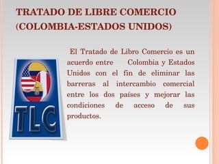 TRATADO DE LIBRE COMERCIO ( COLOMBIA-ESTADOS UNIDOS) El Tratado de Libro Comercio es un acuerdo entre  Colombia y Estados Unidos con el fin de eliminar las barreras al intercambio comercial entre los dos países y mejorar las condiciones de acceso de sus productos. 