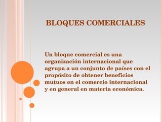 BLOQUES COMERCIALES   Un bloque comercial es una organización internacional que agrupa a un conjunto de países con el propósito de obtener beneficios mutuos en el comercio internacional y en general en materia económica.     