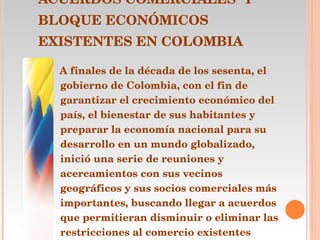 ACUERDOS COMERCIALES  Y BLOQUE ECONÓMICOS EXISTENTES EN COLOMBIA A finales de la década de los sesenta, el gobierno de Colombia, con el fin de garantizar el crecimiento económico del país, el bienestar de sus habitantes y preparar la economía nacional para su desarrollo en un mundo globalizado, inició una serie de reuniones y acercamientos con sus vecinos geográficos y sus socios comerciales más importantes, buscando llegar a acuerdos que permitieran disminuir o eliminar las restricciones al comercio existentes entre los demás países y Colombia .  