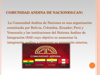 COMUNIDAD ANDINA DE NACIONES(CAN) La Comunidad Andina de Naciones es una organización constituida por Bolivia, Colombia, Ecuador; Perú y Venezuela y las instituciones del Sistema Andino de Integración (SAI) cuyo objetivo es aumentar la integración andina y promover su proyección externa. 