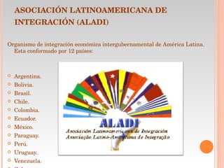 ASOCIACIÓN LATINOAMERICANA DE INTEGRACIÓN (ALADI)   Organismo de integración económica intergubernamental de América Latina. Esta conformado por 12 países: Argentina.                                                                                         Bolivia. Brasil. Chile. Colombia. Ecuador. México. Paraguay. Perú. Uruguay. Venezuela. Cuba.   