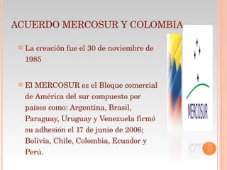 ACUERDO MERCOSUR Y COLOMBIA La creación fue el 30 de noviembre de 1985 El MERCOSUR es el Bloque comercial de América del sur compuesto por países como: Argentina, Brasil, Paraguay, Uruguay y Venezuela firmó su adhesión el 17 de junio de 2006; Bolivia, Chile, Colombia, Ecuador y Perú. 