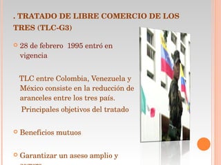 .  TRATADO DE LIBRE COMERCIO DE LOS TRES (TLC-G3)   28 de febrero  1995 entró en vigencia TLC entre Colombia, Venezuela y México consiste en la reducción de aranceles entre los tres país. Principales objetivos del tratado  Beneficios mutuos  Garantizar un aseso amplio y seguro  